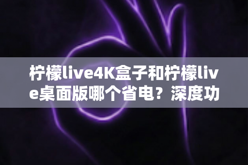 柠檬live4K盒子和柠檬live桌面版哪个省电？深度功耗对比与实用省电指南