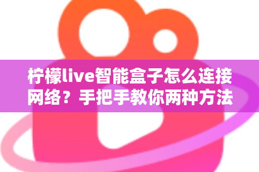 柠檬live智能盒子怎么连接网络?手把手教你两种方法,小白也能三分钟搞定 柠檬live智能盒子怎么连接网络?手把手教你两种方法,小白也能三分钟搞定