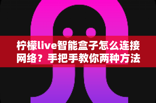 柠檬live智能盒子怎么连接网络？手把手教你两种方法，小白也能三分钟搞定