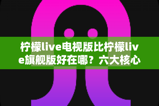柠檬live电视版比柠檬live旗舰版好在哪?六大核心优势全面解析,帮你选对最适合的版本 柠檬live电视版比柠檬live旗舰版好在哪?六大核心优势全面解析,帮你选对最适合的版本