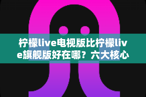 柠檬live电视版比柠檬live旗舰版好在哪?六大核心优势全面解析,帮你选对最适合的版本 柠檬live电视版比柠檬live旗舰版好在哪?六大核心优势全面解析,帮你选对最适合的版本