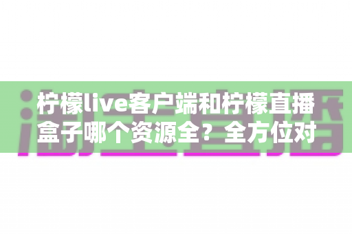 柠檬live客户端和柠檬直播盒子哪个资源全？全方位对比评测与避坑指南