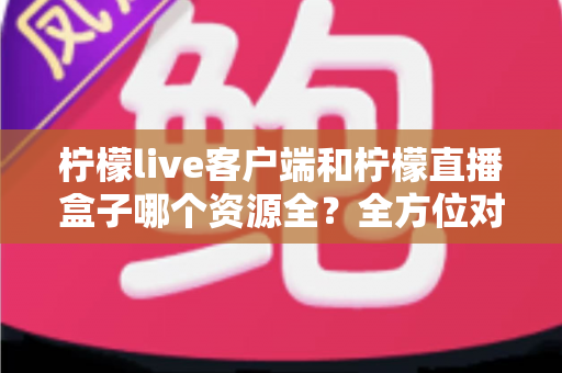 柠檬live客户端和柠檬直播盒子哪个资源全？全方位对比评测与避坑指南