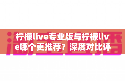 柠檬live专业版与柠檬live哪个更推荐?深度对比评测帮你选对版本 柠檬live专业版与柠檬live哪个更推荐?深度对比评测帮你选对版本