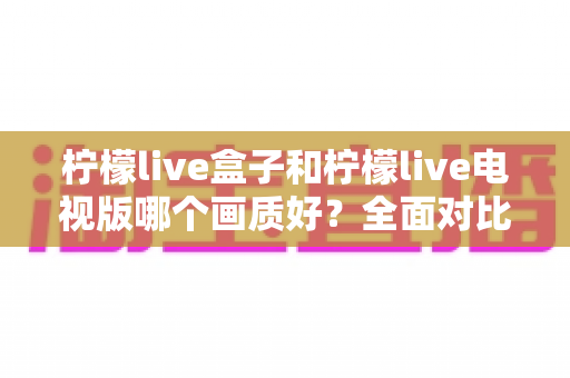 柠檬live盒子和柠檬live电视版哪个画质好？全面对比解析与选购指南