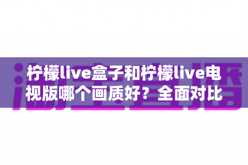 柠檬live盒子和柠檬live电视版哪个画质好？全面对比解析与选购指南