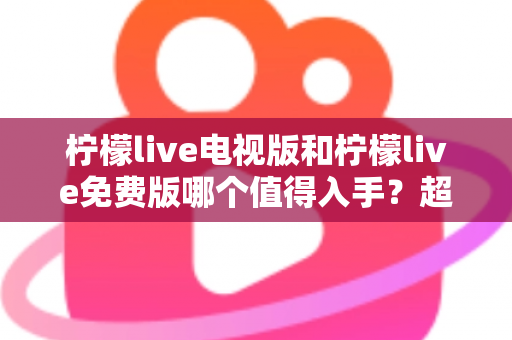 柠檬live电视版和柠檬live免费版哪个值得入手？超详细对比评测帮你一次选对