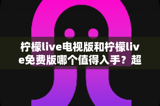 柠檬live电视版和柠檬live免费版哪个值得入手？超详细对比评测帮你一次选对