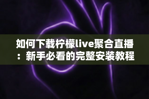 如何下载柠檬live聚合直播:新手必看的完整安装教程与安全下载指南 如何下载柠檬live聚合直播:新手必看的完整安装教程与安全下载指南