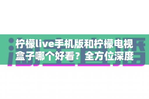 柠檬live手机版和柠檬电视盒子哪个好看？全方位深度对比帮你选出最适合的观影神器