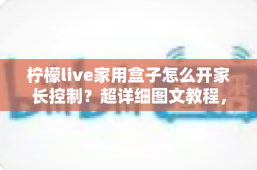 柠檬live家用盒子怎么开家长控制?超详细图文教程,一键守护孩子健康观影时光 柠檬live家用盒子怎么开家长控制?超详细图文教程,一键守护孩子健康观影时光