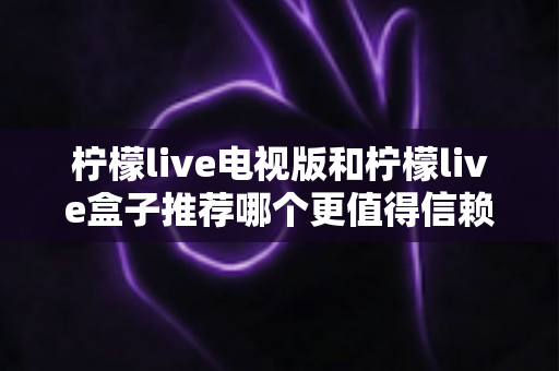 柠檬live电视版和柠檬live盒子推荐哪个更值得信赖？全面对比分析与选购指南