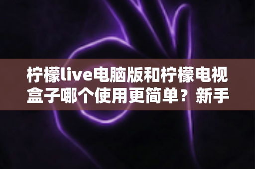柠檬live电脑版和柠檬电视盒子哪个使用更简单？新手必看的易用性全面对比指南
