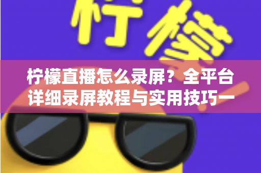 柠檬直播怎么录屏？全平台详细录屏教程与实用技巧一站式指南