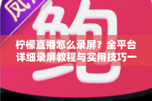 柠檬直播怎么录屏？全平台详细录屏教程与实用技巧一站式指南