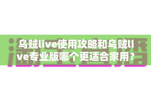 乌贼live使用攻略和乌贼live专业版哪个更适合家用？深度对比帮你选对版本