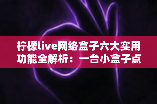 柠檬live网络盒子六大实用功能全解析：一台小盒子点亮全家客厅娱乐新体验