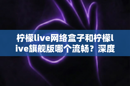 柠檬live网络盒子和柠檬live旗舰版哪个流畅？深度对比测评帮你选出最佳观看体验