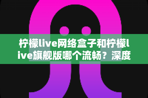 柠檬live网络盒子和柠檬live旗舰版哪个流畅？深度对比测评帮你选出最佳观看体验