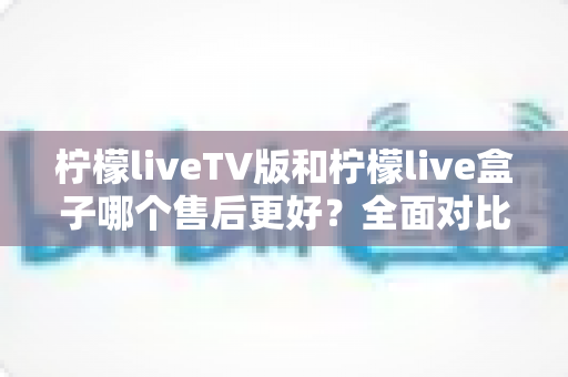 柠檬liveTV版和柠檬live盒子哪个售后更好?全面对比解析助你轻松选购 柠檬liveTV版和柠檬live盒子哪个售后更好?全面对比解析助你轻松选购