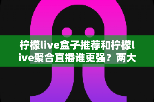 柠檬live盒子推荐和柠檬live聚合直播谁更强？两大功能全方位深度对比测评指南