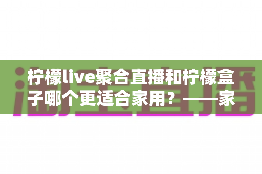 柠檬live聚合直播和柠檬盒子哪个更适合家用?——家庭观影方案全面对比与选购指南 柠檬live聚合直播和柠檬盒子哪个更适合家用?——家庭观影方案全面对比与选购指南