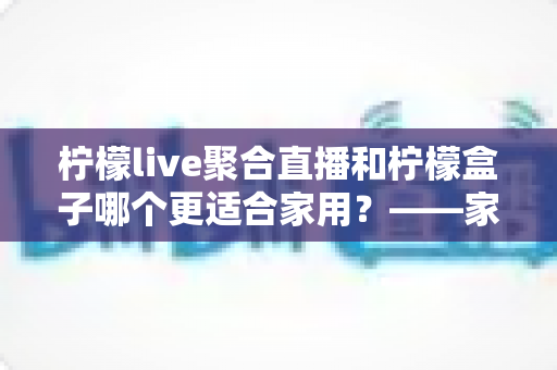 柠檬live聚合直播和柠檬盒子哪个更适合家用?——家庭观影方案全面对比与选购指南 柠檬live聚合直播和柠檬盒子哪个更适合家用?——家庭观影方案全面对比与选购指南