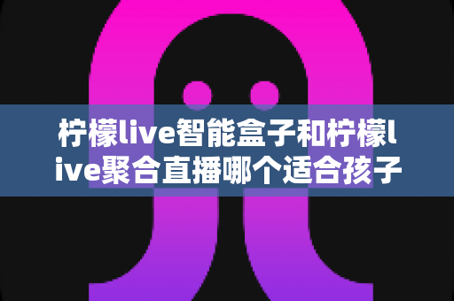 柠檬live智能盒子和柠檬live聚合直播哪个适合孩子？家长必看的安全性与实用性全面对比指南
