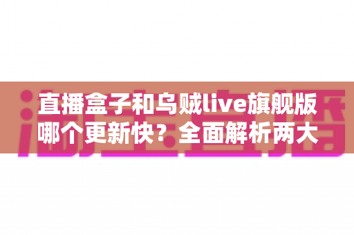 直播盒子和乌贼live旗舰版哪个更新快？全面解析两大直播软件更新频率与使用体验