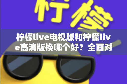 柠檬live电视版和柠檬live高清版换哪个好?全面对比与实用选择指南 柠檬live电视版和柠檬live高清版换哪个好?全面对比与实用选择指南