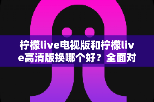 柠檬live电视版和柠檬live高清版换哪个好?全面对比与实用选择指南 柠檬live电视版和柠檬live高清版换哪个好?全面对比与实用选择指南