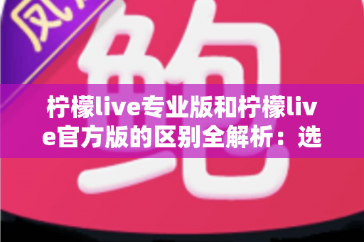 柠檬live专业版和柠檬live官方版的区别全解析：选对版本，直播体验直接翻倍