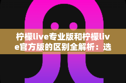 柠檬live专业版和柠檬live官方版的区别全解析：选对版本，直播体验直接翻倍