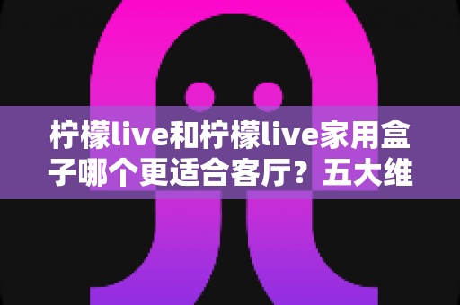 柠檬live和柠檬live家用盒子哪个更适合客厅?五大维度深度对比,帮你一步到位打造理想客厅影音中心 柠檬live和柠檬live家用盒子哪个更适合客厅?五大维度深度对比,帮你一步到位打造理想客厅影音中心