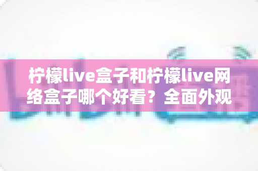 柠檬live盒子和柠檬live网络盒子哪个好看？全面外观对比与选购指南