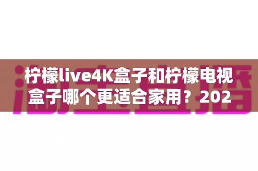 柠檬live4K盒子和柠檬电视盒子哪个更适合家用?2025最新家用电视盒子选购深度测评与避坑指南 柠檬live4K盒子和柠檬电视盒子哪个更适合家用?2025最新家用电视盒子选购深度测评与避坑指南