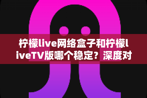 柠檬live网络盒子和柠檬liveTV版哪个稳定?深度对比分析与实用选购指南 柠檬live网络盒子和柠檬liveTV版哪个稳定?深度对比分析与实用选购指南