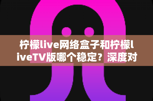 柠檬live网络盒子和柠檬liveTV版哪个稳定?深度对比分析与实用选购指南 柠檬live网络盒子和柠檬liveTV版哪个稳定?深度对比分析与实用选购指南