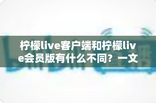 柠檬live客户端和柠檬live会员版有什么不同?一文看懂功能差异、会员特权与选择建议 柠檬live客户端和柠檬live会员版有什么不同?一文看懂功能差异、会员特权与选择建议