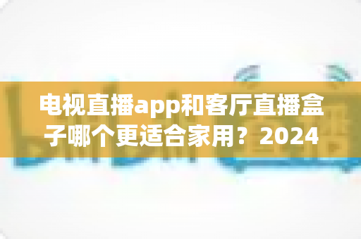 电视直播app和客厅直播盒子哪个更适合家用?2024年家庭观影设备选购全攻略 电视直播app和客厅直播盒子哪个更适合家用?2024年家庭观影设备选购全攻略
