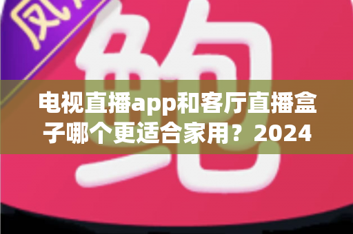 电视直播app和客厅直播盒子哪个更适合家用？2024年家庭观影设备选购全攻略