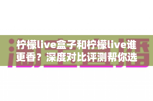 柠檬live盒子和柠檬live谁更香?深度对比评测帮你选出最适合自己的大屏观影利器 柠檬live盒子和柠檬live谁更香?深度对比评测帮你选出最适合自己的大屏观影利器