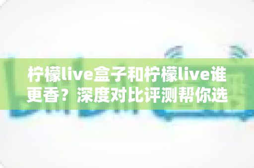 柠檬live盒子和柠檬live谁更香?深度对比评测帮你选出最适合自己的大屏观影利器 柠檬live盒子和柠檬live谁更香?深度对比评测帮你选出最适合自己的大屏观影利器
