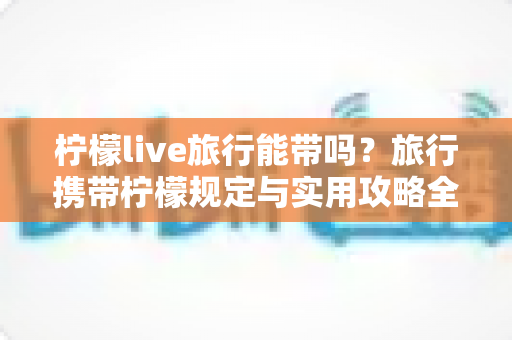 柠檬live旅行能带吗？旅行携带柠檬规定与实用攻略全解析