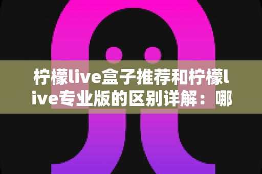 柠檬live盒子推荐和柠檬live专业版的区别详解:哪个版本更适合你? 柠檬live盒子推荐和柠檬live专业版的区别详解:哪个版本更适合你?