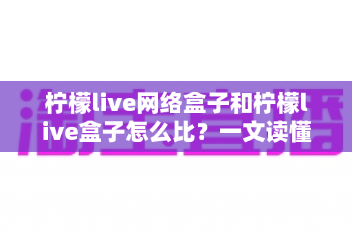 柠檬live网络盒子和柠檬live盒子怎么比？一文读懂两者差异，选购不再踩坑