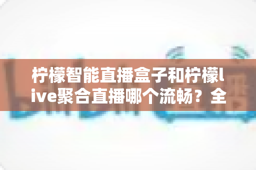 柠檬智能直播盒子和柠檬live聚合直播哪个流畅?全面实测对比教你选出最顺滑的观影方案 柠檬智能直播盒子和柠檬live聚合直播哪个流畅?全面实测对比教你选出最顺滑的观影方案