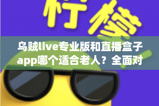 乌贼live专业版和直播盒子app哪个适合老人？全面对比解析助您为长辈选对直播软件