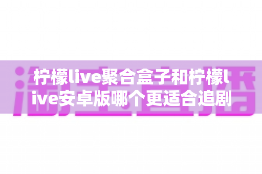 柠檬live聚合盒子和柠檬live安卓版哪个更适合追剧？全面对比解析帮你选对追剧利器