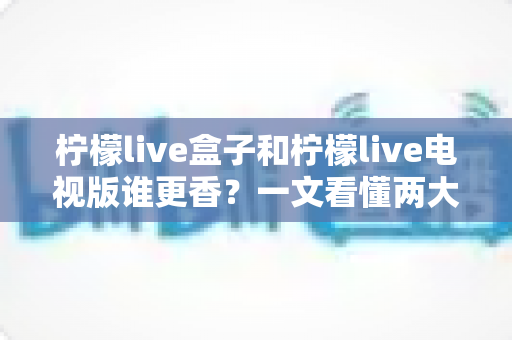柠檬live盒子和柠檬live电视版谁更香？一文看懂两大版本真实差异与选购攻略